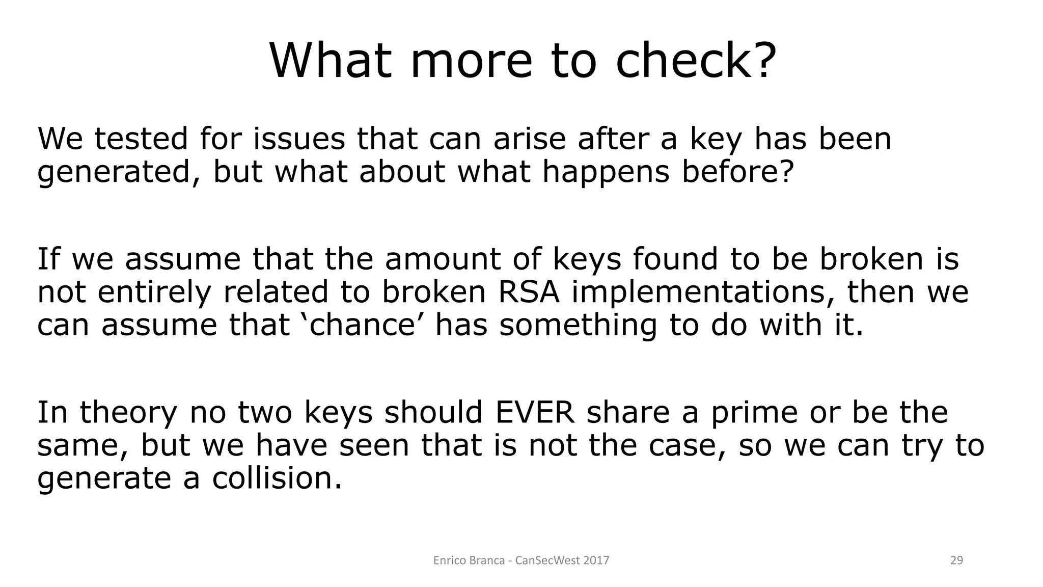 Enrico Branca - CanSecWest 2017 29
We tested for issues that can arise after a key has been
generated, but what about what happens before?
If we assume that the amount of keys found to be broken is
not entirely related to broken RSA implementations, then we
can assume that ‘chance’ has something to do with it.
In theory no two keys should EVER share a prime or be the
same, but we have seen that is not the case, so we can try to
generate a collision.
What more to check?
 