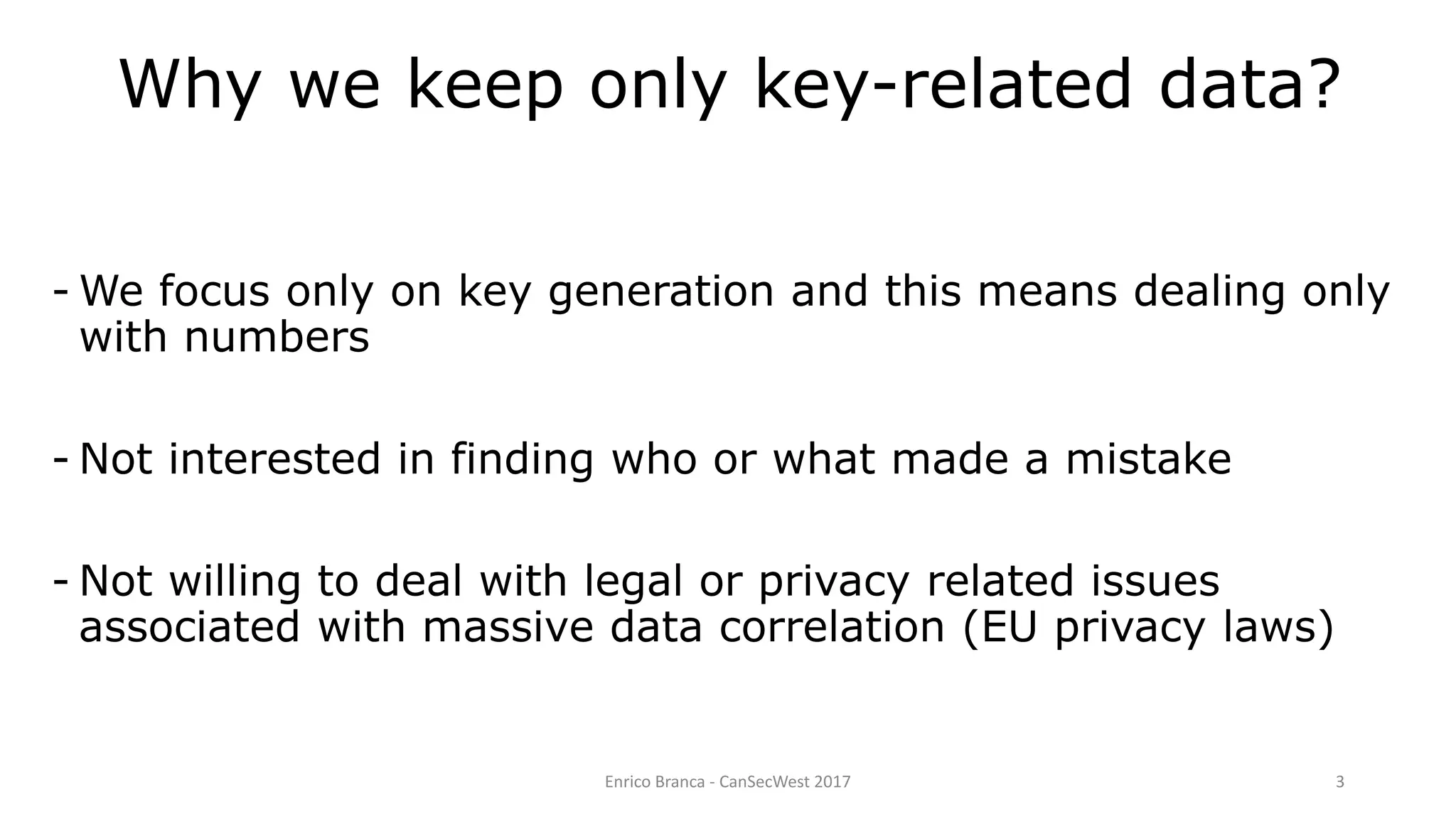 Why we keep only key-related data?
- We focus only on key generation and this means dealing only
with numbers
- Not interested in finding who or what made a mistake
- Not willing to deal with legal or privacy related issues
associated with massive data correlation (EU privacy laws)
Enrico Branca - CanSecWest 2017 3
 