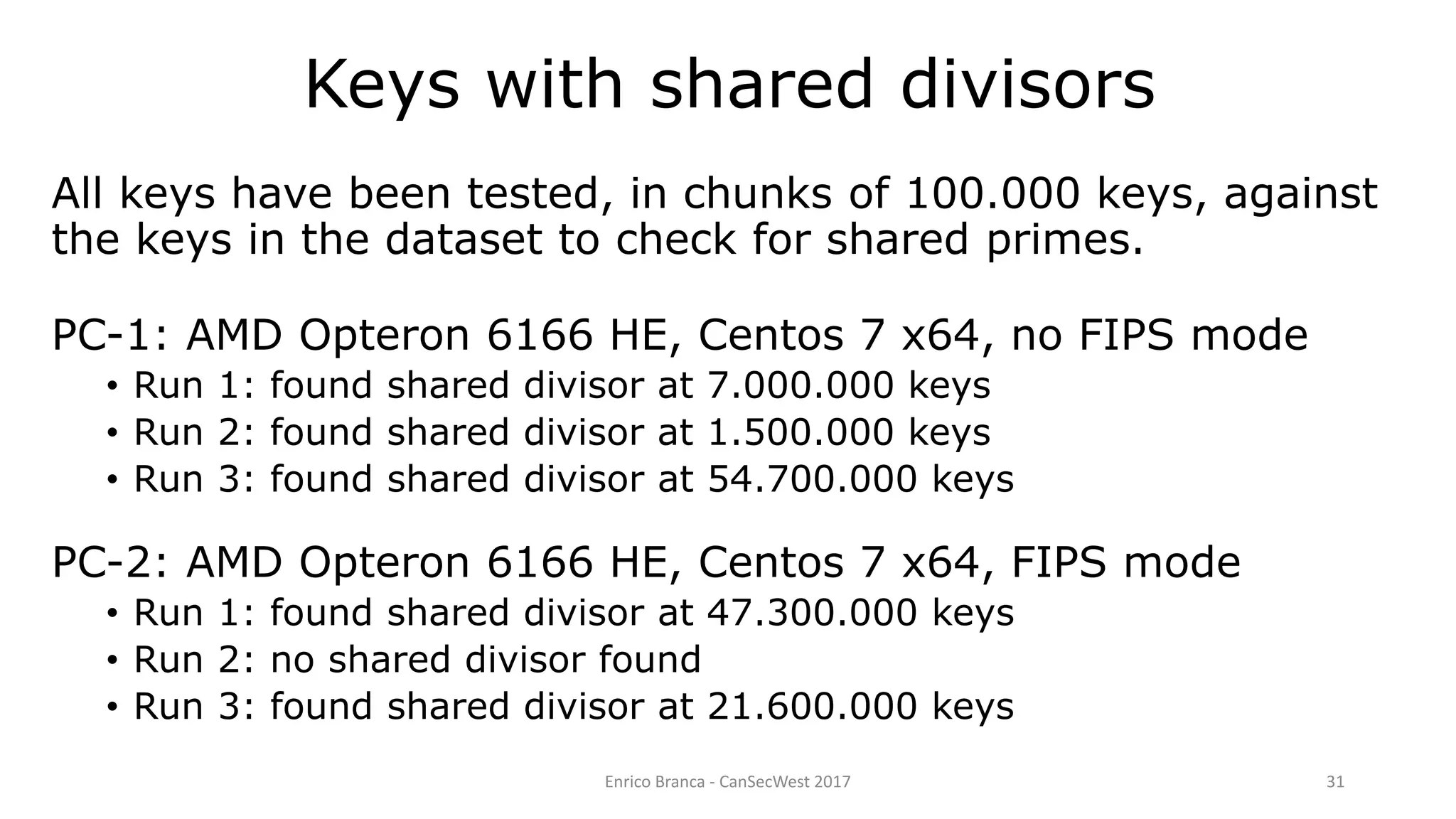 Enrico Branca - CanSecWest 2017 31
All keys have been tested, in chunks of 100.000 keys, against
the keys in the dataset to check for shared primes.
PC-1: AMD Opteron 6166 HE, Centos 7 x64, no FIPS mode
• Run 1: found shared divisor at 7.000.000 keys
• Run 2: found shared divisor at 1.500.000 keys
• Run 3: found shared divisor at 54.700.000 keys
PC-2: AMD Opteron 6166 HE, Centos 7 x64, FIPS mode
• Run 1: found shared divisor at 47.300.000 keys
• Run 2: no shared divisor found
• Run 3: found shared divisor at 21.600.000 keys
Keys with shared divisors
 