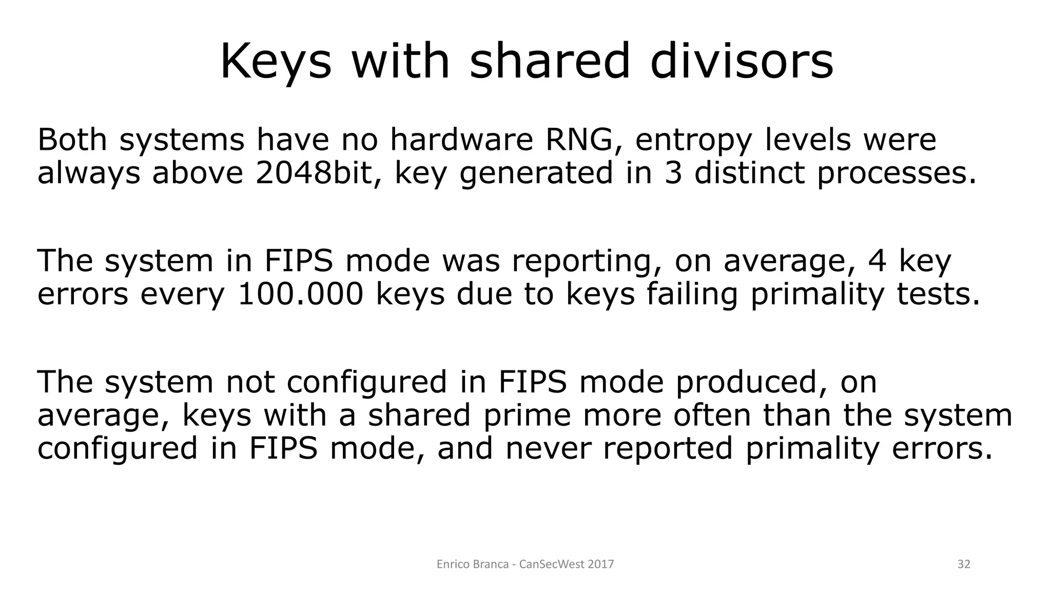 Enrico Branca - CanSecWest 2017 32
Both systems have no hardware RNG, entropy levels were
always above 2048bit, key generated in 3 distinct processes.
The system in FIPS mode was reporting, on average, 4 key
errors every 100.000 keys due to keys failing primality tests.
The system not configured in FIPS mode produced, on
average, keys with a shared prime more often than the system
configured in FIPS mode, and never reported primality errors.
Keys with shared divisors
 