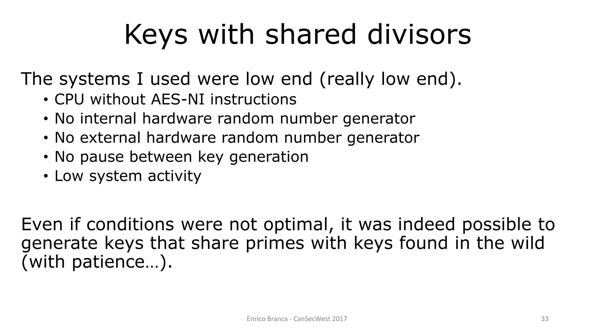 Enrico Branca - CanSecWest 2017 33
The systems I used were low end (really low end).
• CPU without AES-NI instructions
• No internal hardware random number generator
• No external hardware random number generator
• No pause between key generation
• Low system activity
Even if conditions were not optimal, it was indeed possible to
generate keys that share primes with keys found in the wild
(with patience…).
Keys with shared divisors
 