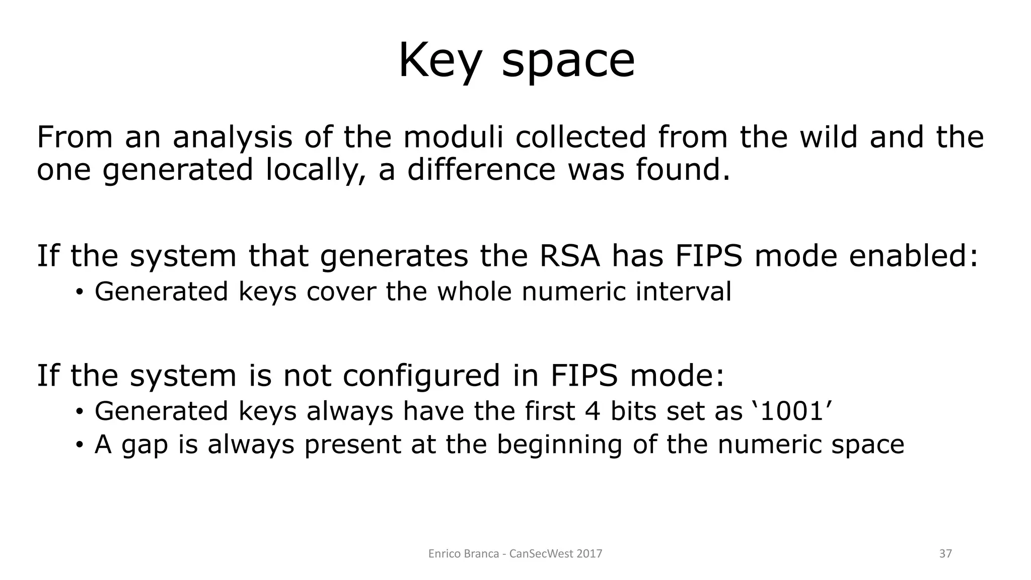 Enrico Branca - CanSecWest 2017 37
From an analysis of the moduli collected from the wild and the
one generated locally, a difference was found.
If the system that generates the RSA has FIPS mode enabled:
• Generated keys cover the whole numeric interval
If the system is not configured in FIPS mode:
• Generated keys always have the first 4 bits set as ‘1001’
• A gap is always present at the beginning of the numeric space
Key space
 
