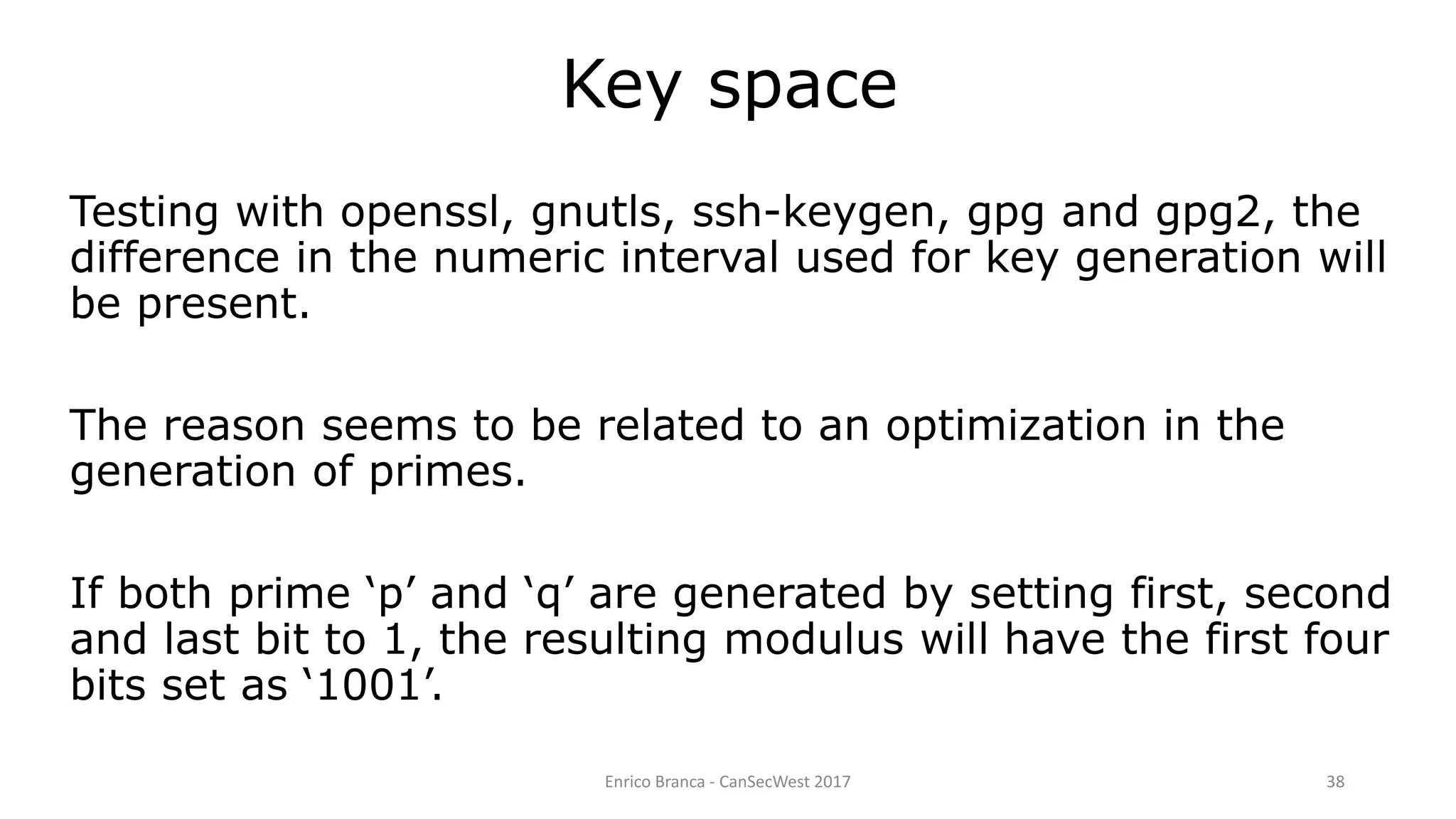 Enrico Branca - CanSecWest 2017 38
Key space
Testing with openssl, gnutls, ssh-keygen, gpg and gpg2, the
difference in the numeric interval used for key generation will
be present.
The reason seems to be related to an optimization in the
generation of primes.
If both prime ‘p’ and ‘q’ are generated by setting first, second
and last bit to 1, the resulting modulus will have the first four
bits set as ‘1001’.
 