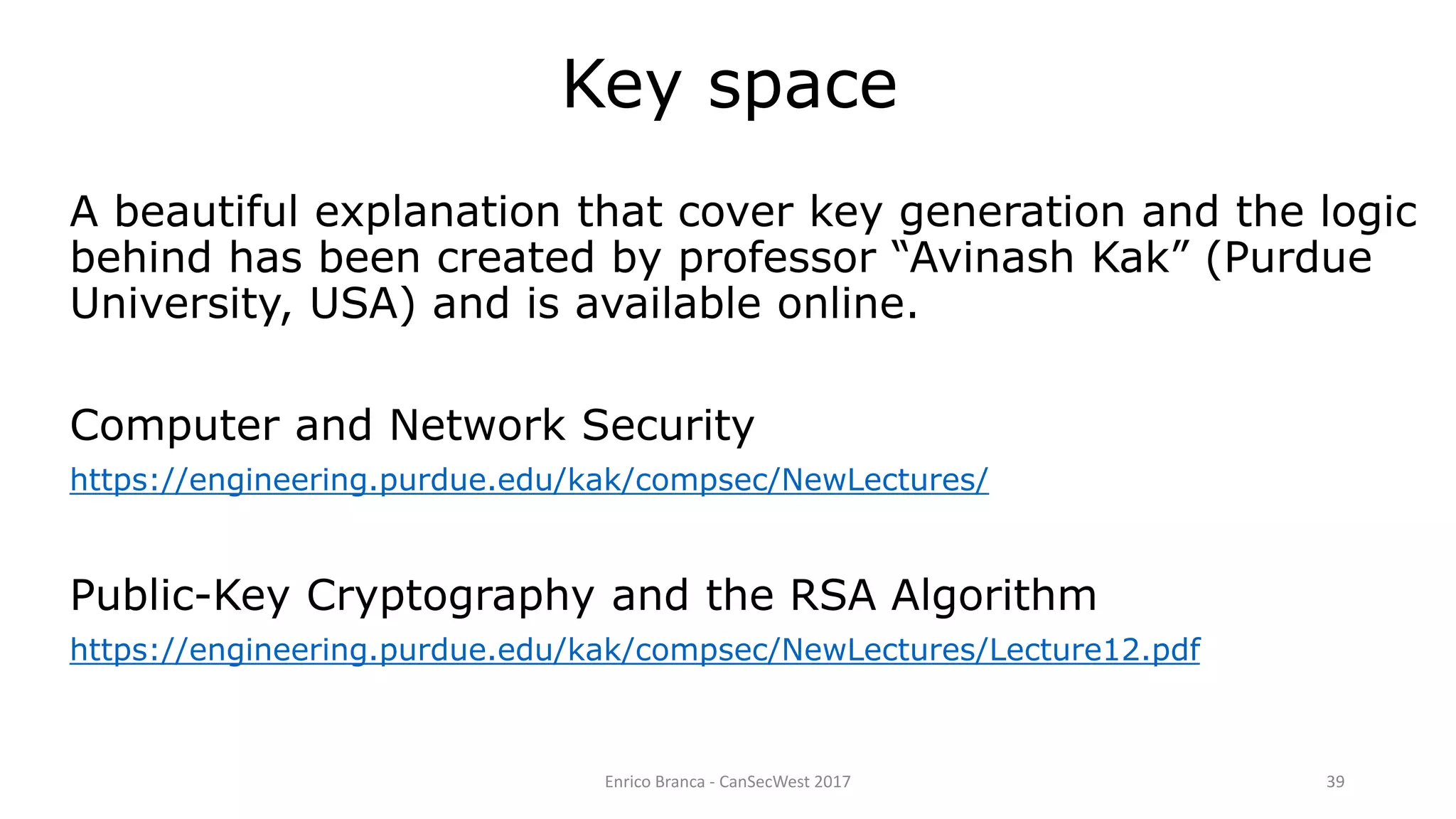 Enrico Branca - CanSecWest 2017 39
Key space
A beautiful explanation that cover key generation and the logic
behind has been created by professor “Avinash Kak” (Purdue
University, USA) and is available online.
Computer and Network Security
https://engineering.purdue.edu/kak/compsec/NewLectures/
Public-Key Cryptography and the RSA Algorithm
https://engineering.purdue.edu/kak/compsec/NewLectures/Lecture12.pdf
 
