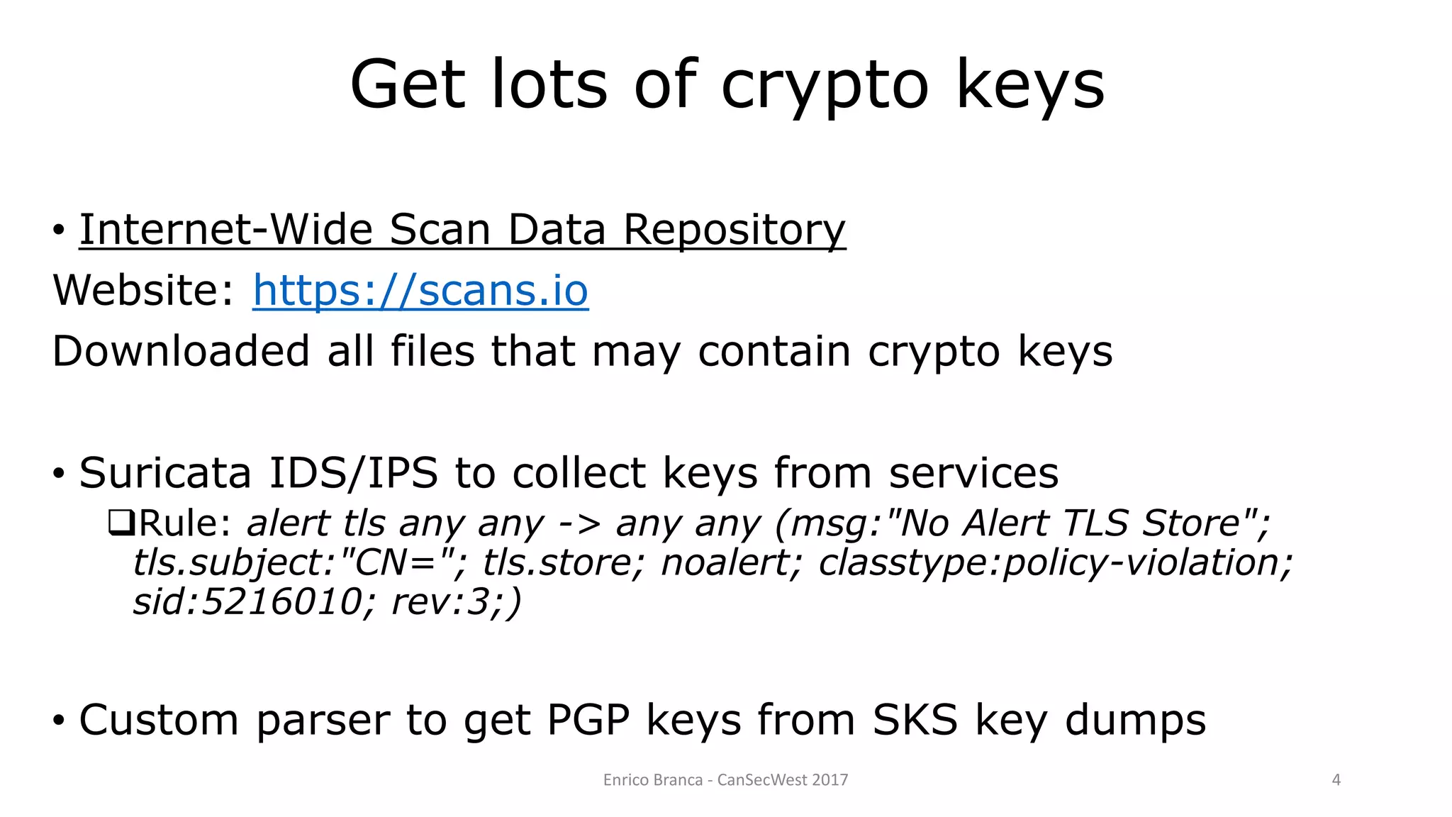 Get lots of crypto keys
• Internet-Wide Scan Data Repository
Website: https://scans.io
Downloaded all files that may contain crypto keys
• Suricata IDS/IPS to collect keys from services
Rule: alert tls any any -> any any (msg:"No Alert TLS Store";
tls.subject:"CN="; tls.store; noalert; classtype:policy-violation;
sid:5216010; rev:3;)
• Custom parser to get PGP keys from SKS key dumps
Enrico Branca - CanSecWest 2017 4
 