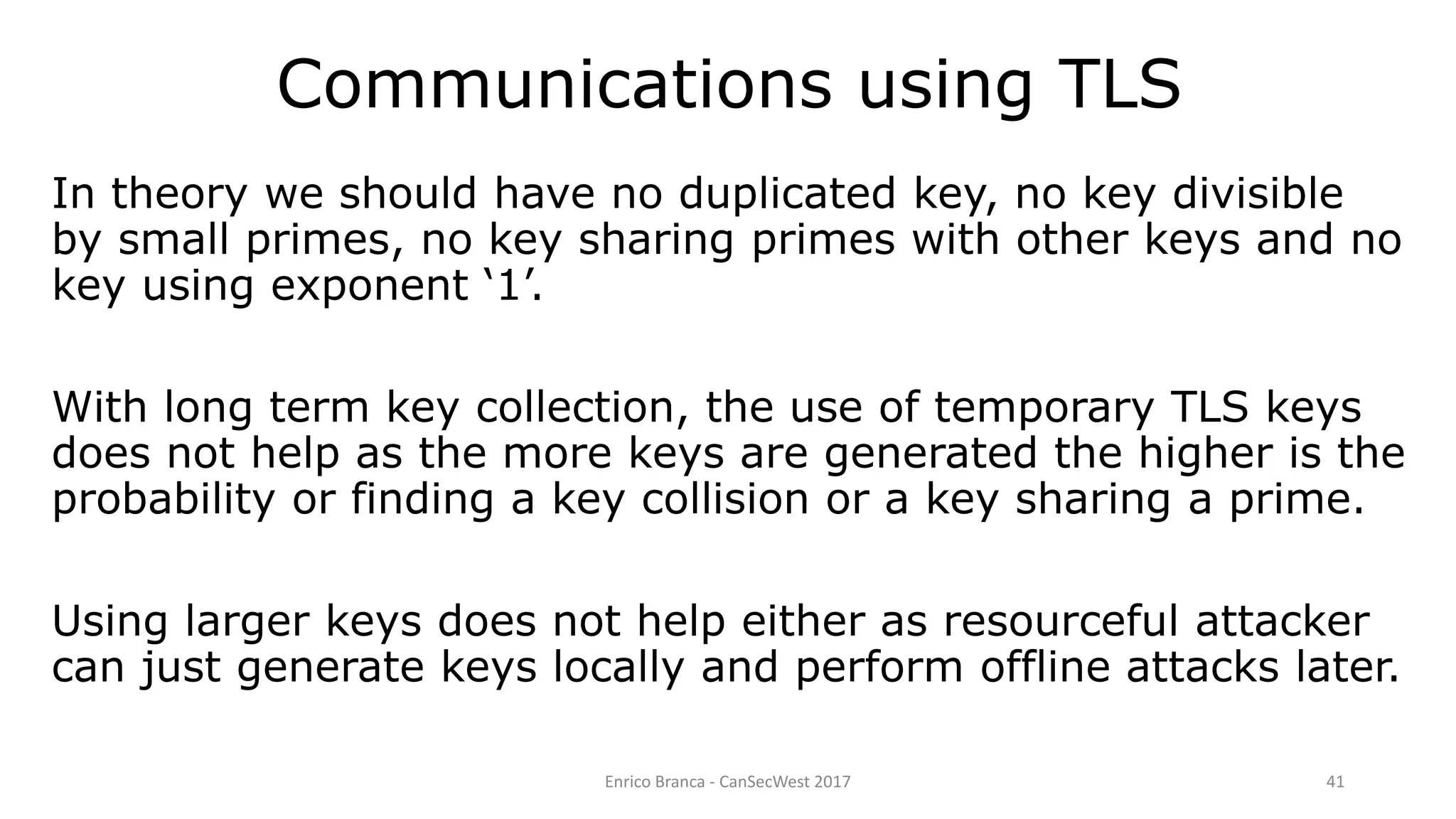 Enrico Branca - CanSecWest 2017 41
In theory we should have no duplicated key, no key divisible
by small primes, no key sharing primes with other keys and no
key using exponent ‘1’.
With long term key collection, the use of temporary TLS keys
does not help as the more keys are generated the higher is the
probability or finding a key collision or a key sharing a prime.
Using larger keys does not help either as resourceful attacker
can just generate keys locally and perform offline attacks later.
Communications using TLS
 