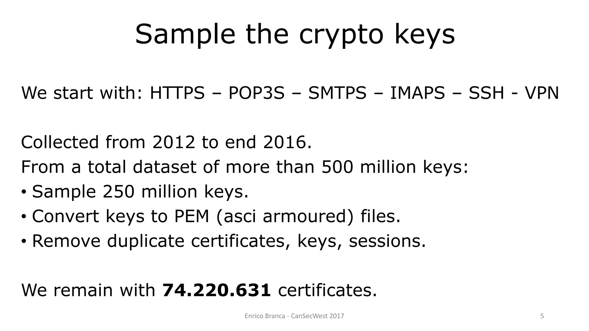 Enrico Branca - CanSecWest 2017 5
Sample the crypto keys
We start with: HTTPS – POP3S – SMTPS – IMAPS – SSH - VPN
Collected from 2012 to end 2016.
From a total dataset of more than 500 million keys:
• Sample 250 million keys.
• Convert keys to PEM (asci armoured) files.
• Remove duplicate certificates, keys, sessions.
We remain with 74.220.631 certificates.
 