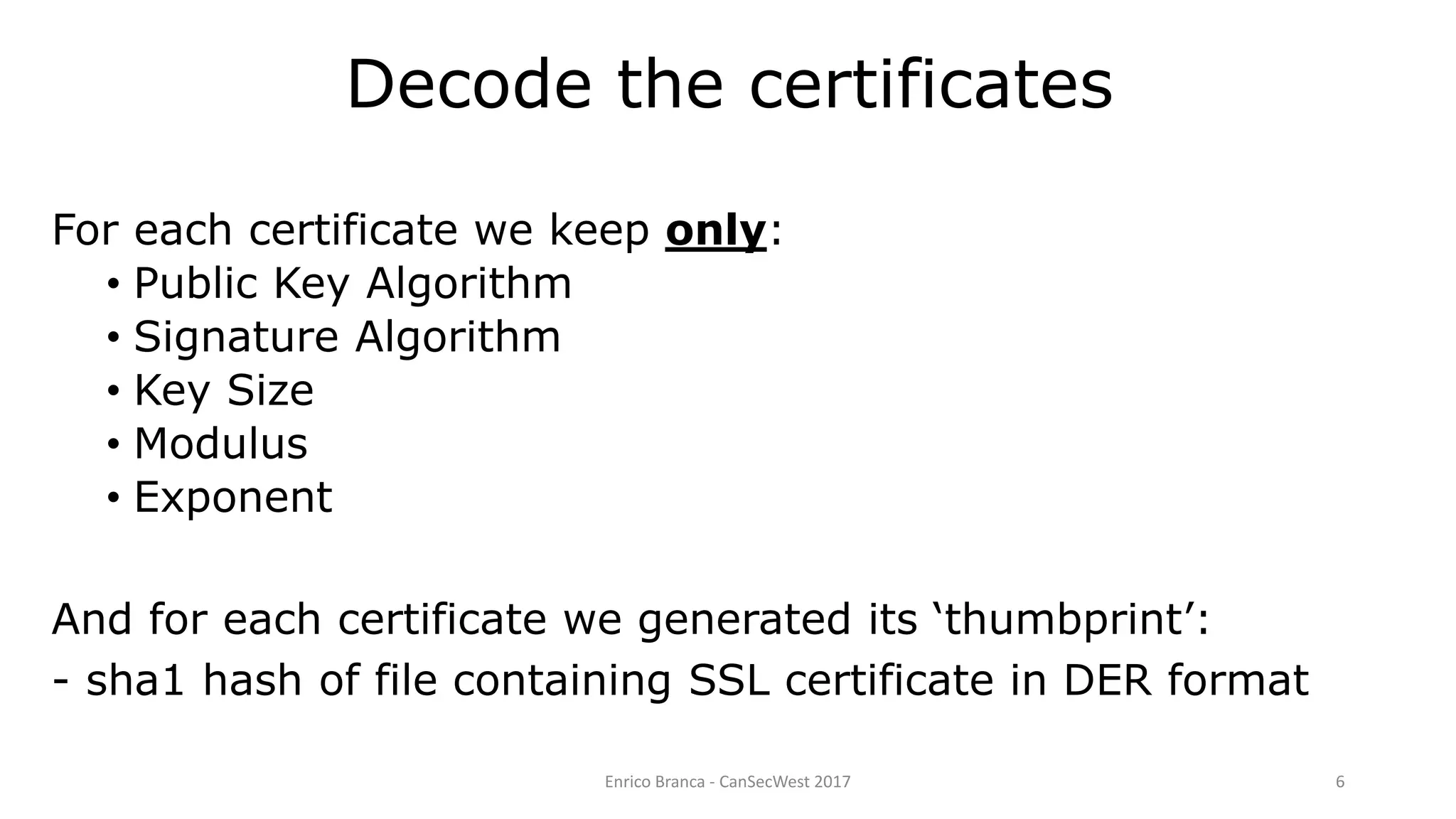 Decode the certificates
For each certificate we keep only:
• Public Key Algorithm
• Signature Algorithm
• Key Size
• Modulus
• Exponent
And for each certificate we generated its ‘thumbprint’:
- sha1 hash of file containing SSL certificate in DER format
Enrico Branca - CanSecWest 2017 6
 