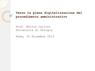 Verso la piena digitalizzazione del
procedimento amministrativo
Prof. Enrico Carloni
Università di Perugia
Roma, 12 dicembre 2013

 