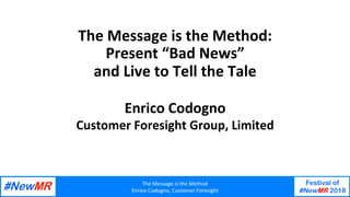 The	Message	is	the	Method	
Enrico	Codogno,	Customer	Foresight	
Festival of
#NewMR 2018
	
	
The	Message	is	the	Method:	
Present	“Bad	News”		
and	Live	to	Tell	the	Tale	
Enrico	Codogno	
Customer	Foresight	Group,	Limited	
 