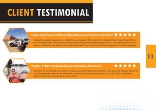11
CLIENT TESTIMONIAL
Absolutely awesome experience – better than we imagined! We spent time in Victoria Falls, Chobe National Park,
the Okavango Delta, Sossusvlei and met all tribes of people in Namibia and Botswana. This company makes you
feel very pampered and special. I would recommended Enrico's Tours and Safaris anytime for the best experience.
We had a 21 Day Trip all over Namibia, Botswana and Zimbabwe (Victoria Falls). This was a life changer,Thanks to
our Knowlegebale tourguide we felt I know more Animals and landscapes them him. I will 100% recommend
Enrico's Tours and Transfers for Southern Africa
Sandra Hagemann (21 DAY Namibia,Botswana & Zimbabwe Adventure)
V.Krebs ( 21 DAY Namibia,Botswana & Zimbabwe Adventure)
 