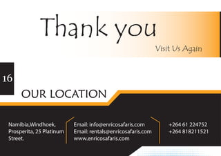 Namibia,Windhoek,
Prosperita, 25 Platinum
Street.
+264 61 224752
+264 818211521
Email: info@enricosafaris.com
Email: rentals@enricosafaris.com
www.enricosafaris.com 
16
Thank you
Visit Us Again
OUR LOCATION
 