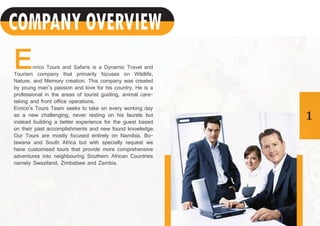 1
Enrico Tours and Safaris is a Dynamic Travel and
Tourism company that primarily focuses on Wildlife,
Nature, and Memory creation. This company was created
by young man’s passion and love for his country. He is a
professional in the areas of tourist guiding, animal care-
taking and front office operations.
Enrico’s Tours Team seeks to take on every working day
as a new challenging, never resting on his laurels but
instead building a better experience for the guest based
on their past accomplishments and new found knowledge.
Our Tours are mostly focused entirely on Namibia, Bo-
tswana and South Africa but with specially request we
have customised tours that provide more comprehensive
adventures into neighbouring Southern African Countries
namely Swaziland, Zimbabwe and Zambia.
COMPANY OVERVIEW
 