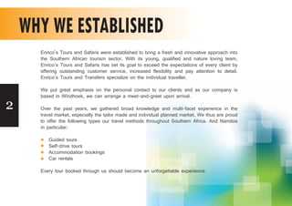2
WHY WE ESTABLISHED
Enrico’s Tours and Safaris were established to bring a fresh and innovative approach into
the Southern African tourism sector. With its young, qualified and nature loving team,
Enrico’s Tours and Safaris has set its goal to exceed the expectations of every client by
offering outstanding customer service, increased flexibility and pay attention to detail.
Enrico’s Tours and Transfers specialize on the individual traveller.
We put great emphasis on the personal contact to our clients and as our company is
based in Windhoek, we can arrange a meet-and-greet upon arrival.
Over the past years, we gathered broad knowledge and multi-facet experience in the
travel market, especially the tailor made and individual planned market. We thus are proud
to offer the following types our travel methods throughout Southern Africa. And Namibia
in particular:
Guided tours
Self-drive tours
Accommodation bookings
Car rentals
Every tour booked through us should become an unforgettable experience.
 