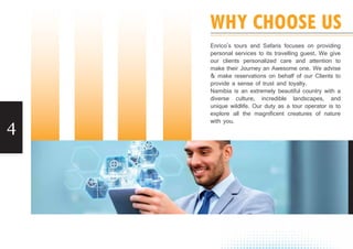 4
WHY CHOOSE US
Enrico's tours and Safaris focuses on providing
personal services to its travelling guest. We give
our clients personalized care and attention to
make their Journey an Awesome one. We advise
& make reservations on behalf of our Clients to
provide a sense of trust and loyalty.
Namibia is an extremely beautiful country with a
diverse culture, incredible landscapes, and
unique wildlife. Our duty as a tour operator is to
explore all the magnificent creatures of nature
with you.
 