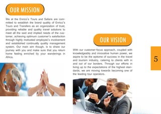 5
We at the Enrico’s Tours and Safaris are com-
mitted to establish the brand quality of Enrico’s
Tours and Transfers as an organization of trust,
providing reliable and quality travel solutions to
meet all the said and implied needs of the cus-
tomer, achieving optimum customer’s satisfaction
through highly motivated employee’s involvement
and established continually quality management
system. Our main aim though, is to share our
journey with you and make sure that you return
home feeling enriched by your wanderings in
Africa.
With our customer-focus approach, coupled with
knowledgeably and innovative human power, we
aspire to be the epitome of success in the travel
and tourism industry, catering to clients with in
and out of our borders. Through our efforts in
living up to the expectations of the highest stan-
dards, we are moving towards becoming one of
the leading tour operators.
OUR MISSION
OUR VISION
 