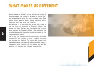 6
WHAT MAKES US DIFFERENT
What makes us different is that we have a variety of
tour packages that caters for all sorts of tourist visit-
ing us weather it is for film tours, private tours, Bird
tours, family safaris, luxury tours, camping tours,
business tours we have you covered.
We always try to standout and go the extra mile to
be the best tour operator in Southern Africa. We
would not claim that we are the biggest the biggest
tour operator in Southern Africa , but certainly the
creative ideas and innovative products makes us the
most valuable brand.
All of our tour guides are top government licensed
guides with one mission in mind – making your tour
the journey of a lifetime. Our guides will be with you
throughout your journey and will connect the history,
geography and theology of the places you will be
visiting in a friendly and intimate atmosphere.
 