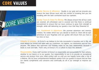 CORE VALUES
7
Quality Service & efficiency: Quality is our goal and we ensures you
receive the best African tours with the comfort of knowing that you are
travelling with the best connected local tour operator.
Quality Tours & Value for Money: We always ensure that all tour costs
are covered, all unforeseen cost is covered and that there is continual
reinvestment to ensure that our tours continue to grow from strength to
strength, while still delivering our guests a tour that they Dreamed of.
Fun, Excitement & Adventure: We promise adventure and memory
creation, No matter which tour you decide to travel on, there will be epic
adventure at your fingertips and our guides will ensure that you have a
fun time on tour.
Integrity & honesty: At Enrico’s we believe to be truly successful in business and in life, we
must always be honest and open with our customers, our agents, our distributors and our em-
ployees. We believe that openness and honesty make for the best relationships because it
leads to trust and faith. That’s why at Enrico’s it’s a culture to have this attribute.
Responsibility: Every staff member at Enrico’s is responsible and accountable for their actions,
whether to our teams or to our guests. Our responsibility to you is to provide an exceptional
service and product from your initial contact with us until you are happily home after a trip of
a lifetime. We do have comprehensive feedback system from our guests to ensure that we hear
our clients compliments and concerns and continually do all in our strength to improve our
tours.
 