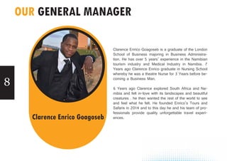8
OUR GENERAL MANAGER
Clarence Enrico Goagoseb is a graduate of the London
School of Business majoring in Business Administra-
tion. He has over 5 years’ experience in the Namibian
tourism industry and Medical Industry in Namibia. 7
Years ago Clarence Enrico graduate in Nursing School
whereby he was a theatre Nurse for 3 Years before be-
coming a Business Man.
6 Years ago Clarence explored South Africa and Na-
mibia and felt in-love with its landscapes and beautiful
creatures . he then wanted the rest of the world to see
and feel what he felt. He founded Enrico’s Tours and
Safaris in 2014 and to this day he and his team of pro-
fessionals provide quality unforgettable travel experi-
ences.Clarence Enrico Goagoseb
 