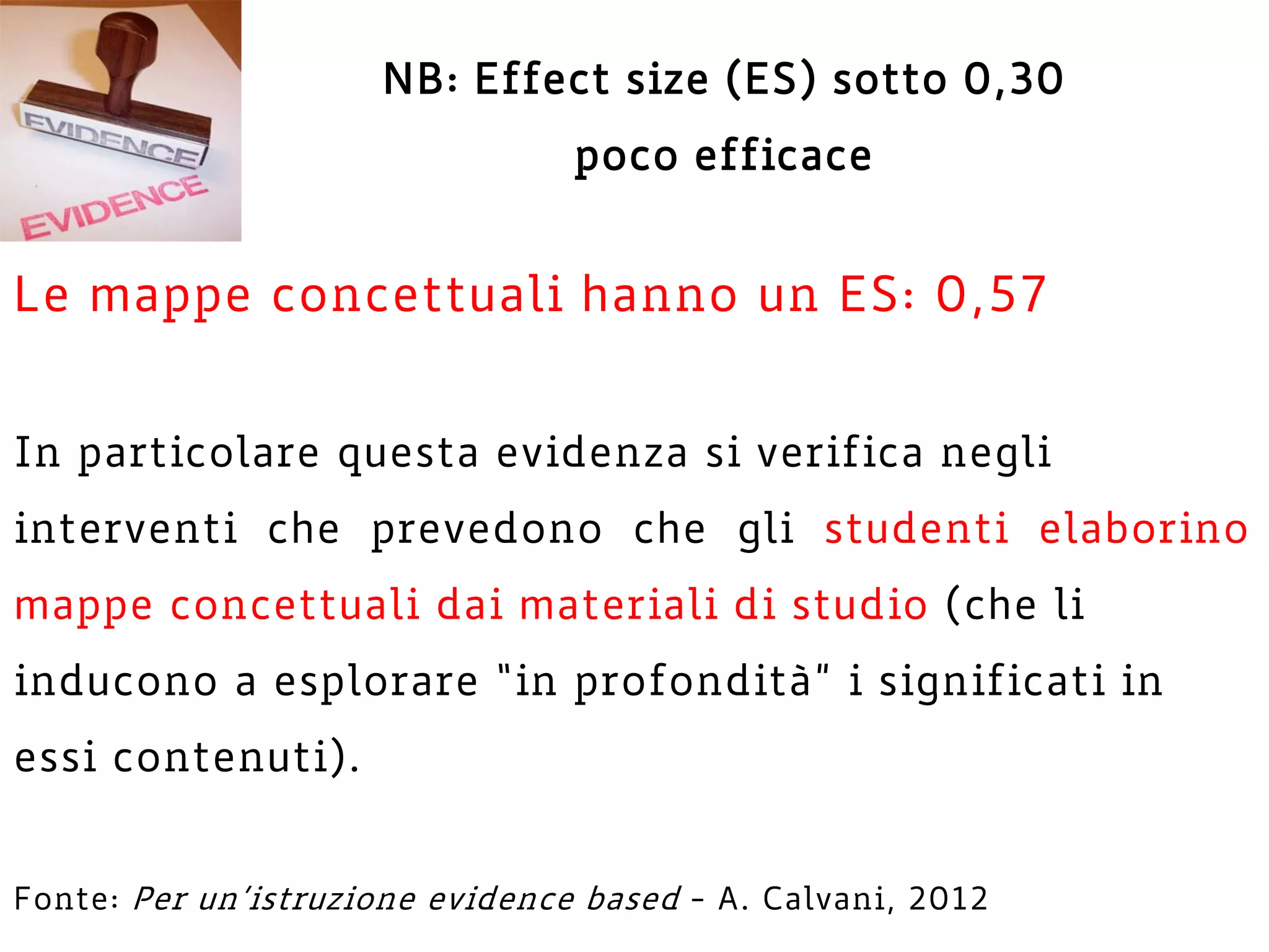 NB: Effect size (ES) sotto 0,30
poco efficace
Le mappe concettuali hanno un ES: 0,57
In particolare questa evidenza si verifica negli
interventi che prevedono che gli studenti elaborino
mappe concettuali dai materiali di studio (che li
inducono a esplorare “in profondità” i significati in
essi contenuti).
Fonte: Per un’istruzione evidence based - A. Calvani, 2012
 