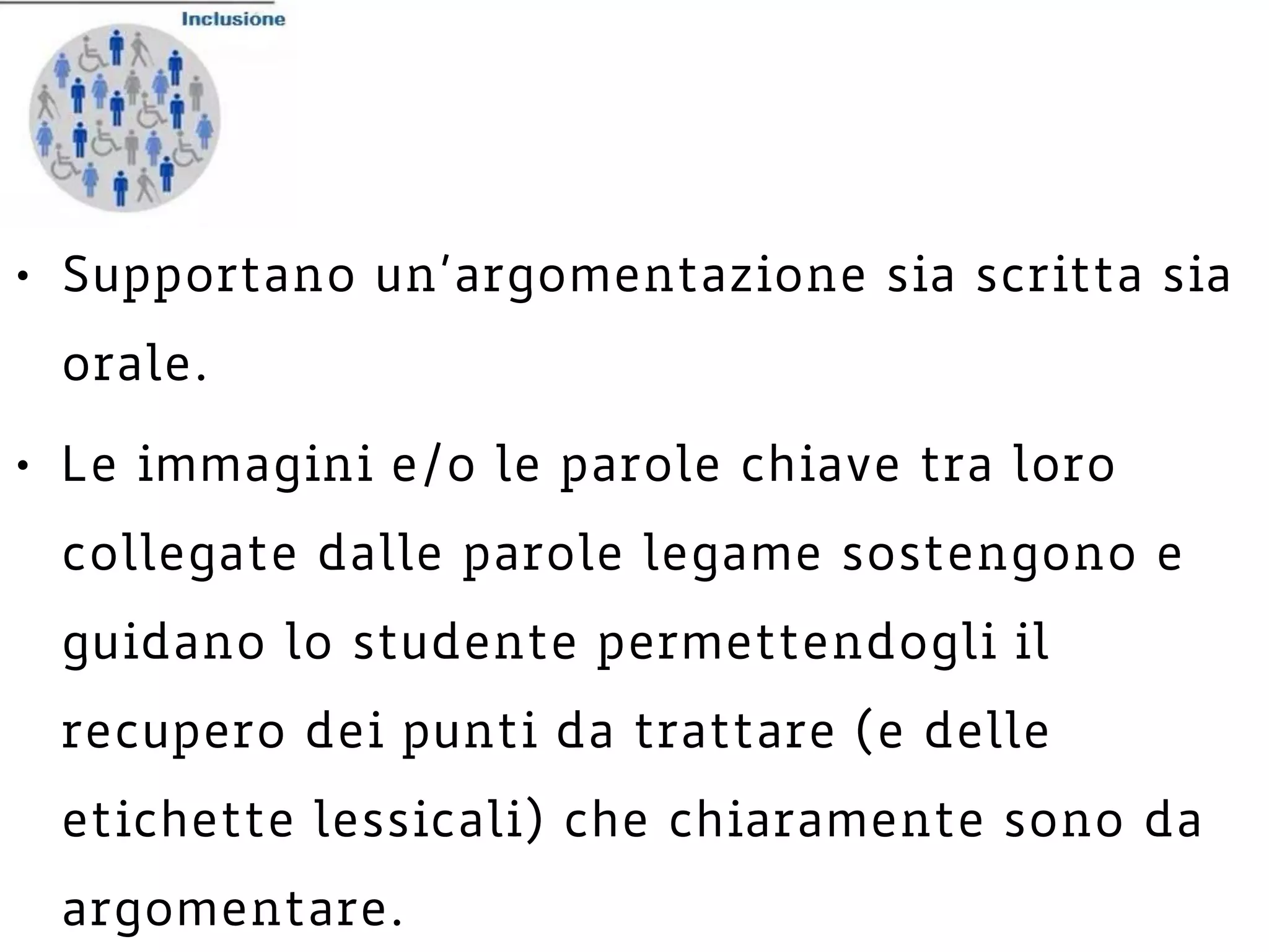 • Supportano un’argomentazione sia scritta sia
orale.
• Le immagini e/o le parole chiave tra loro
collegate dalle parole legame sostengono e
guidano lo studente permettendogli il
recupero dei punti da trattare (e delle
etichette lessicali) che chiaramente sono da
argomentare.
 
