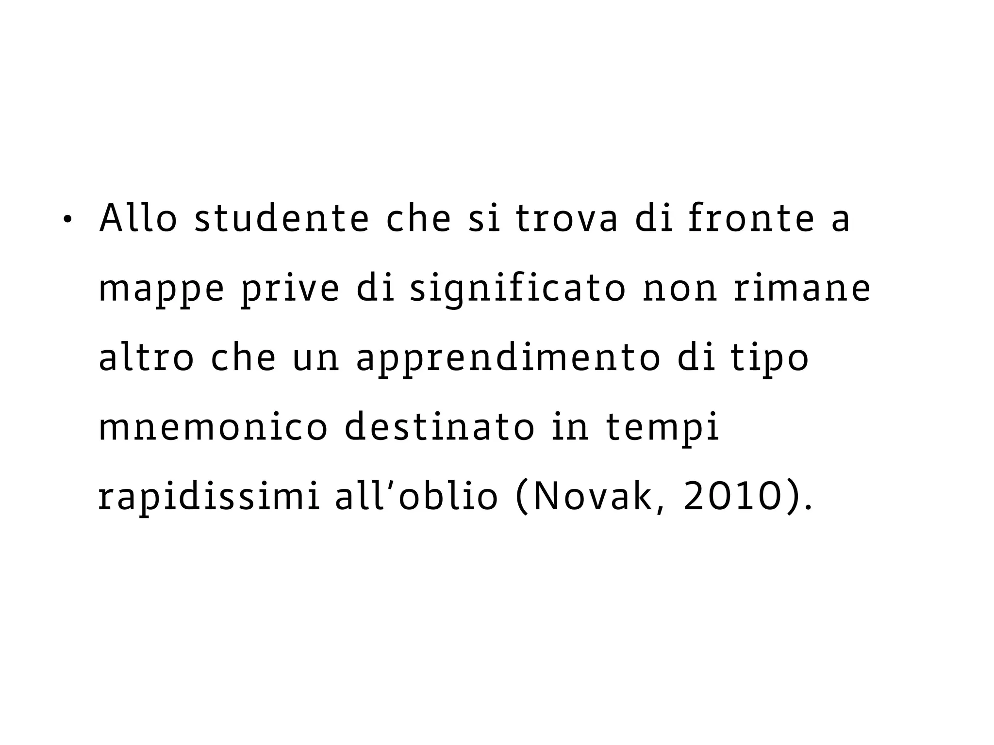• Allo studente che si trova di fronte a
mappe prive di significato non rimane
altro che un apprendimento di tipo
mnemonico destinato in tempi
rapidissimi all’oblio (Novak, 2010).
 