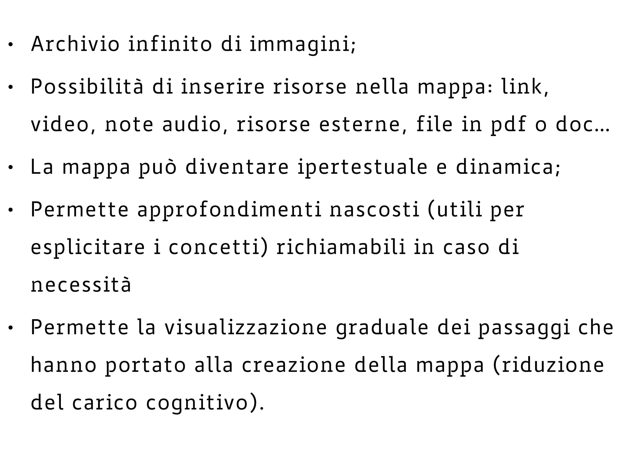 • Archivio infinito di immagini;
• Possibilità di inserire risorse nella mappa: link,
video, note audio, risorse esterne, file in pdf o doc…
• La mappa può diventare ipertestuale e dinamica;
• Permette approfondimenti nascosti (utili per
esplicitare i concetti) richiamabili in caso di
necessità
• Permette la visualizzazione graduale dei passaggi che
hanno portato alla creazione della mappa (riduzione
del carico cognitivo).
 