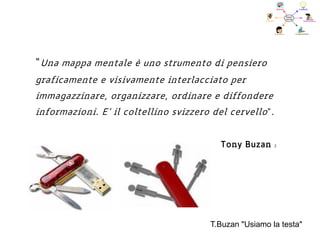 “Una mappa mentale è uno strumento di pensiero
graficamente e visivamente interlacciato per
immagazzinare, organizzare, ordinare e diffondere
informazioni. E’ il coltellino svizzero del cervello”.
Tony Buzan 2
T.Buzan "Usiamo la testa"
 