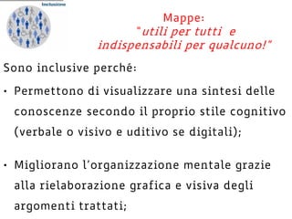 Sono inclusive perché:
• Permettono di visualizzare una sintesi delle
conoscenze secondo il proprio stile cognitivo
(verbale o visivo e uditivo se digitali);
• Migliorano l’organizzazione mentale grazie
alla rielaborazione grafica e visiva degli
argomenti trattati;
Mappe:
“utili per tutti e
indispensabili per qualcuno!”
 