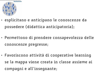 • esplicitano e anticipano le conoscenze da
possedere (didattica anticipatoria);
• Permettono di prendere consapevolezza delle
conoscenze pregresse;
• Favoriscono attività di cooperative learning
se la mappa viene creata in classe assieme ai
compagni e all’insegnante;
 