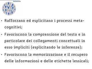 • Rafforzano ed esplicitano i processi meta-
cognitivi;
• Favoriscono la comprensione del testo e in
particolare dei collegamenti concettuali in
esso impliciti (esplicitando le inferenze);
• Favoriscono la memorizzazione e il recupero
delle informazioni e delle etichette lessicali;
 