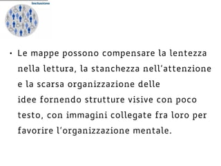 • Le mappe possono compensare la lentezza
nella lettura, la stanchezza nell’attenzione
e la scarsa organizzazione delle
idee fornendo strutture visive con poco
testo, con immagini collegate fra loro per
favorire l’organizzazione mentale.
 