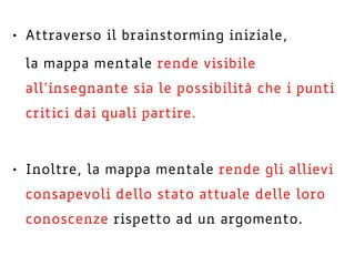 • Attraverso il brainstorming iniziale,
la mappa mentale rende visibile
all’insegnante sia le possibilità che i punti
critici dai quali partire.
• Inoltre, la mappa mentale rende gli allievi
consapevoli dello stato attuale delle loro
conoscenze rispetto ad un argomento.
 