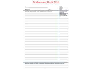 Argomento__________________________________________________ data ____________________
spazio per appunti testuali, iconici, mappe mentali o concettuali colonna per parole
chiave, per
riferimenti visivi e/o
relativo numero
pagina del libro di
testo scolastico.
spazio per domande, link, spunti di riflessione, riferimenti bibliografici, concetti poco chiari ecc...
Nome _______________________________________________________ Tag da
colorare in
base alla
materia
Rielaborazione (Emili, 2014)
 