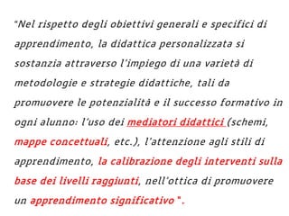 “Nel rispetto degli obiettivi generali e specifici di
apprendimento, la didattica personalizzata si
sostanzia attraverso l’impiego di una varietà di
metodologie e strategie didattiche, tali da
promuovere le potenzialità e il successo formativo in
ogni alunno: l’uso dei mediatori didattici (schemi,
mappe concettuali, etc.), l’attenzione agli stili di
apprendimento, la calibrazione degli interventi sulla
base dei livelli raggiunti, nell’ottica di promuovere
un apprendimento significativo “.
 