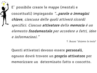 E’ possibile creare le mappe (mentali e
concettuali) impiegando “…parole o immagini
chiave, ciascuna delle quali attiverà ricordi
specifici. Ciascun attivatore della memoria è un
elemento fondamentale per accedere a fatti, idee
e informazioni.”
Questi attivatori devono essere personali,
ognuno dovrà trovare un proprio attivatore per
memorizzare un determinato fatto o concetto.
T .Buzan "Usiamo la testa"
 