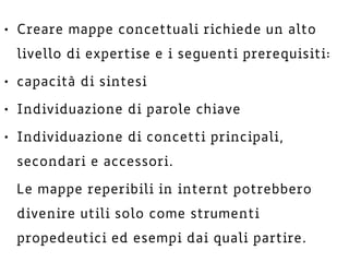 • Creare mappe concettuali richiede un alto
livello di expertise e i seguenti prerequisiti:
• capacità di sintesi
• Individuazione di parole chiave
• Individuazione di concetti principali,
secondari e accessori.
Le mappe reperibili in internt potrebbero
divenire utili solo come strumenti
propedeutici ed esempi dai quali partire.
 