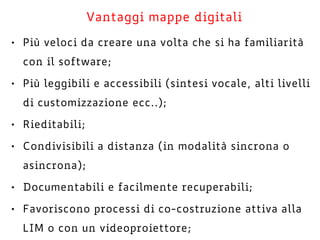 Vantaggi mappe digitali
• Più veloci da creare una volta che si ha familiarità
con il software;
• Più leggibili e accessibili (sintesi vocale, alti livelli
di customizzazione ecc..);
• Rieditabili;
• Condivisibili a distanza (in modalità sincrona o
asincrona);
• Documentabili e facilmente recuperabili;
• Favoriscono processi di co-costruzione attiva alla
LIM o con un videoproiettore;
 