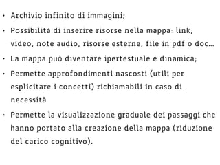 • Archivio infinito di immagini;
• Possibilità di inserire risorse nella mappa: link,
video, note audio, risorse esterne, file in pdf o doc…
• La mappa può diventare ipertestuale e dinamica;
• Permette approfondimenti nascosti (utili per
esplicitare i concetti) richiamabili in caso di
necessità
• Permette la visualizzazione graduale dei passaggi che
hanno portato alla creazione della mappa (riduzione
del carico cognitivo).
 