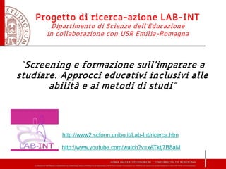 Progetto di ricerca-azione LAB-INT
Dipartimento di Scienze dell’Educazione
in collaborazione con USR Emilia-Romagna
“Screening e formazione sull'imparare a
studiare. Approcci educativi inclusivi alle
abilità e ai metodi di studi”
http://www.youtube.com/watch?v=xATktj7B8aM
http://www2.scform.unibo.it/Lab-Int/ricerca.htm
 