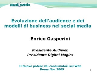 Evoluzione dell’audience e dei
modelli di business nei social media

             Enrico Gasperini

             Presidente Audiweb
           Presidente Digital Magics


      Il Nuovo potere dei consumatori sul Web
                   Roma Nov 2009                1
 