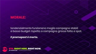 MORALE:
tendenzialmente funzionano meglio campagne stabili
a basso budget rispetto a campagne grosse fatte a spot.
Il promopost è morto.
 