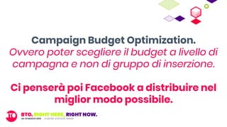 Campaign Budget Optimization.
Ovvero poter scegliere il budget a livello di
campagna e non di gruppo di inserzione.
Ci penserà poi Facebook a distribuire nel
miglior modo possibile.
 
