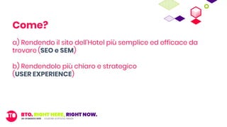 a) Rendendo il sito dell’Hotel più semplice ed efficace da
trovare (SEO e SEM)
b) Rendendolo più chiaro e strategico
(USER EXPERIENCE)
c) Rendendolo il più esaustivo possibile
(CONTENT MARKETING)
Come?
 