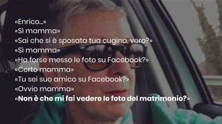 «Enrico...»
«Sì mamma»
«Sai che si è sposata tua cugina, vero?»
«Sì mamma»
«Ha forse messo le foto su Facebook?»
«Certo mamma»
«Tu sei suo amico su Facebook?»
«Ovvio mamma»
«Non è che mi fai vedere le foto del matrimonio?»
 