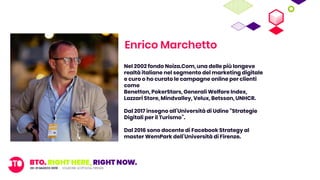 Enrico Marchetto
Nel 2002 fondo Noiza.Com, una delle più longeve
realtà italiane nel segmento del marketing digitale
e curo o ho curato le campagne online per clienti
come
Benetton, PokerStars, Generali Welfare Index,
Lazzari Store, Mindvalley, Velux, Betsson, UNHCR.
Dal 2017 insegno all’Università di Udine “Strategie
Digitali per il Turismo”.
Dal 2016 sono docente di Facebook Strategy al
master WemPark dell’Università di Firenze.
 
