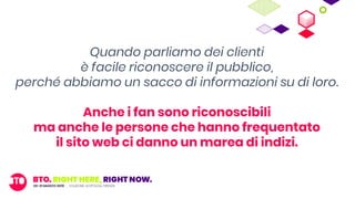 Quando parliamo dei clienti
è facile riconoscere il pubblico,
perché abbiamo un sacco di informazioni su di loro.
Anche i fan sono riconoscibili
ma anche le persone che hanno frequentato
il sito web ci danno un marea di indizi.
 