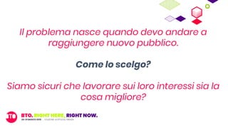 Il problema nasce quando devo andare a
raggiungere nuovo pubblico.
Come lo scelgo?
Siamo sicuri che lavorare sui loro interessi sia la
cosa migliore?
 
