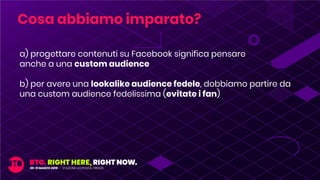 a) progettare contenuti su Facebook significa pensare
anche a una custom audience
b) per avere una lookalike audience fedele, dobbiamo partire da
una custom audience fedelissima (evitate i fan)
Cosa abbiamo imparato?
 