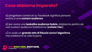 a) progettare contenuti su Facebook significa pensare
anche a una custom audience
b) per avere una lookalike audience fedele, dobbiamo partire da
una custom audience fedelissima (evitate i fan)
c) ci vuole un grande atto di fiducia verso l’algoritmo,
ma credetemi ne vale la pena
Cosa abbiamo imparato?
 